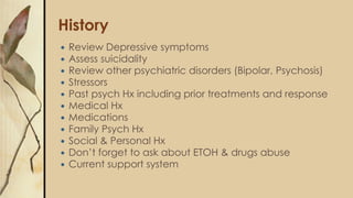 History
 Review Depressive symptoms
 Assess suicidality
 Review other psychiatric disorders (Bipolar, Psychosis)
 Stressors
 Past psych Hx including prior treatments and response
 Medical Hx
 Medications
 Family Psych Hx
 Social & Personal Hx
 Don’t forget to ask about ETOH & drugs abuse
 Current support system
 