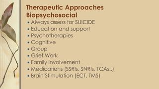 Therapeutic Approaches
Biopsychosocial
 Always assess for SUICIDE
 Education and support
 Psychotherapies
 Cognitive
 Group
 Grief Work
 Family involvement
 Medications (SSRIs, SNRIs, TCAs..)
 Brain Stimulation (ECT, TMS)
 