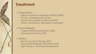 Treatment
 Medications:
◦ Selective serotonin reuptake inhibitors (SSRIs)
◦ Tricyclic antidepressants (TCAs)
◦ Monoamine oxidase inhibitors (MAOIs)
◦ Others: Venlafaxine, Mirtazapine, Bupropion
 Psychotherapy:
◦ Cognitive Behavioral Therapy (CBT)
◦ Interpersonal Therapy (IPT)
 Others:
◦ Electroconvulsive Therapy (ECT)
◦ Transcranial Magnetic Stimulation (TMS)
◦ Light Therapy – for Seasonal depression
 