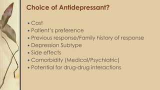 Choice of Antidepressant?
 Cost
 Patient’s preference
 Previous response/Family history of response
 Depression Subtype
 Side effects
 Comorbidity (Medical/Psychiatric)
 Potential for drug-drug interactions
 