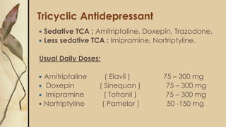 Tricyclic Antidepressant
 Sedative TCA : Amitriptaline, Doxepin, Trazodone.
 Less sedative TCA : Imipramine, Nortriptyline.
Usual Daily Doses:
 Amitriptaline ( Elavil ) 75 – 300 mg
 Doxepin ( Sinequan ) 75 – 300 mg
 Imipramine ( Tofranil ) 75 – 300 mg
 Nortriptyline ( Pamelor ) 50 -150 mg
 