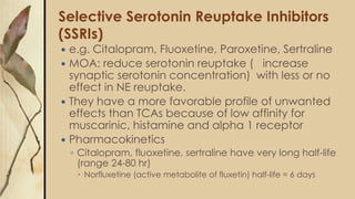 Selective Serotonin Reuptake Inhibitors
(SSRIs)
 e.g. Citalopram, Fluoxetine, Paroxetine, Sertraline
 MOA: reduce serotonin reuptake ( increase
synaptic serotonin concentration) with less or no
effect in NE reuptake.
 They have a more favorable profile of unwanted
effects than TCAs because of low affinity for
muscarinic, histamine and alpha 1 receptor
 Pharmacokinetics
◦ Citalopram, fluoxetine, sertraline have very long half-life
(range 24-80 hr)
 Norfluxetine (active metabolite of fluxetin) half-life = 6 days
 