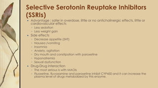 Selective Serotonin Reuptake Inhibitors
(SSRIs)
 Advantage : safer in overdose, little or no anticholinergic effects, little or
cardiovascular effects
◦ Less sedation
◦ Less weight gain
 Side effects
◦ Decrease appetite (5HT)
◦ Nausea /vomiting
◦ Insomnia
◦ Anxiety, agitation
◦ Dry mouth and constipation with paroxetine
◦ Hyponatremia
◦ Sexual dysfunction
 Drug-Drug interaction
◦ The most serious is with MAOIs
◦ Fluoxetine, fluvoxamine and paroxetine inhibit CYP450 and it can increase the
plasma level of drugs metabolized by this enzyme.
 