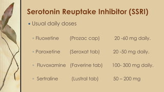 Serotonin Reuptake Inhibitor (SSRI)
 Usual daily doses
◦ Fluoxetine (Prozac cap) 20 -60 mg daily.
◦ Paroxetine (Seroxat tab) 20 -50 mg daily.
◦ Fluvoxamine (Faverine tab) 100- 300 mg daily.
◦ Sertraline (Lustral tab) 50 – 200 mg
 
