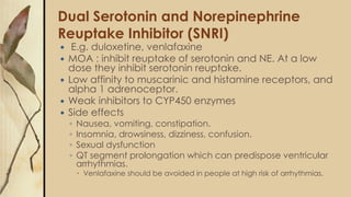 Dual Serotonin and Norepinephrine
Reuptake Inhibitor (SNRI)
 E.g. duloxetine, venlafaxine
 MOA : inhibit reuptake of serotonin and NE. At a low
dose they inhibit serotonin reuptake.
 Low affinity to muscarinic and histamine receptors, and
alpha 1 adrenoceptor.
 Weak inhibitors to CYP450 enzymes
 Side effects
◦ Nausea, vomiting, constipation.
◦ Insomnia, drowsiness, dizziness, confusion.
◦ Sexual dysfunction
◦ QT segment prolongation which can predispose ventricular
arrhythmias.
 Venlafaxine should be avoided in people at high risk of arrhythmias.
 