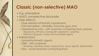 Classic (non-selective) MAO
 E.g. phenelzine
 MAO: nonselective blockade
 Side effects:
◦ Dose-related orthostatic hypotension
◦ CNS stimulation : irritability, insomnia (give AM)
◦ Hypertensive crisis – with tyramine containing food, pressors
 Headache, stiff neck, increase BP, palpitation, sweating
 Effects of drug last 14 days with irreversible agents
 Interactions
◦ Sympathomimetic agents
◦ SSRIs – 5HT syndrome
 Shivering, sweating, ataxia, hyperactivity, fever, high BP, disorentation
◦ Diet – avoid tyramine contacting food
 