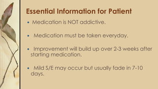 Essential Information for Patient
 Medication is NOT addictive.
 Medication must be taken everyday.
 Improvement will build up over 2-3 weeks after
starting medication.
 Mild S/E may occur but usually fade in 7-10
days.
 