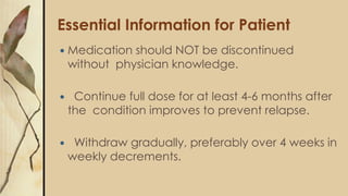Essential Information for Patient
 Medication should NOT be discontinued
without physician knowledge.
 Continue full dose for at least 4-6 months after
the condition improves to prevent relapse.
 Withdraw gradually, preferably over 4 weeks in
weekly decrements.
 
