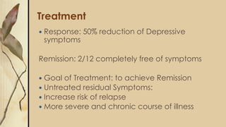 Treatment
 Response: 50% reduction of Depressive
symptoms
Remission: 2/12 completely free of symptoms
 Goal of Treatment: to achieve Remission
 Untreated residual Symptoms:
 Increase risk of relapse
 More severe and chronic course of illness
 