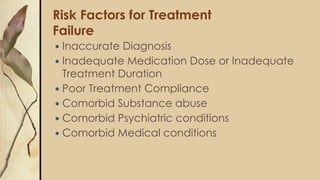 Risk Factors for Treatment
Failure
 Inaccurate Diagnosis
 Inadequate Medication Dose or Inadequate
Treatment Duration
 Poor Treatment Compliance
 Comorbid Substance abuse
 Comorbid Psychiatric conditions
 Comorbid Medical conditions
 
