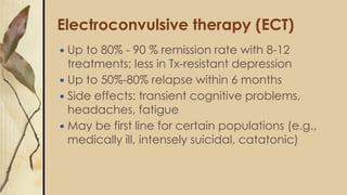 Electroconvulsive therapy (ECT)
 Up to 80% - 90 % remission rate with 8-12
treatments; less in Tx-resistant depression
 ...