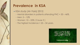 Prevalence in KSA
 KSA study (Al- Faris) 2012:
◦ Mental disorders in patients attending PHC = 30 – 46%.
◦ Men: 5 – 12%
◦ ...
