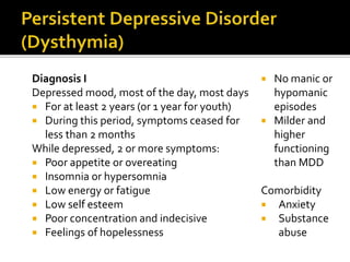 Diagnosis I
Depressed mood, most of the day, most days
 For at least 2 years (or 1 year for youth)
 During this period, symptoms ceased for
less than 2 months
While depressed, 2 or more symptoms:
 Poor appetite or overeating
 Insomnia or hypersomnia
 Low energy or fatigue
 Low self esteem
 Poor concentration and indecisive
 Feelings of hopelessness
 No manic or
hypomanic
episodes
 Milder and
higher
functioning
than MDD
Comorbidity
 Anxiety
 Substance
abuse
 