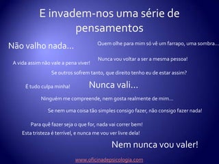 E invadem-nos uma série de pensamentosQuem olhe para mim só vê um farrapo, uma sombra...Não valho nada...Nunca vou voltar a ser a mesma pessoa!A vida assim não vale a pena viver!Se outros sofrem tanto, que direito tenho eu de estar assim?Nunca vali...É tudo culpa minha!Ninguém me compreende, nem gosta realmente de mim...Se nem uma coisa tão simples consigo fazer, não consigo fazer nada!Para quê fazer seja o que for, nada vai correr bem!Esta tristeza é terrível, e nunca me vou ver livre dela!Nem nunca vou valer!www.oficinadepsicologia.com