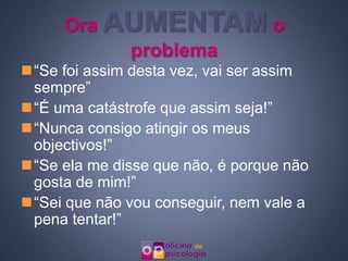 Ora AUMENTAM o
          problema
“Se foi assim desta vez, vai ser assim
 sempre”
“É uma catástrofe que assim seja!”
“Nunca consigo atingir os meus
 objectivos!”
“Se ela me disse que não, é porque não
 gosta de mim!”
“Sei que não vou conseguir, nem vale a
 pena tentar!”
 
