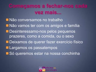 Começamos a fechar-nos cada
        vez mais...
 Não conversamos no trabalho
 Não vamos ter com os amigos e família
 Desinteressamo-nos pelos pequenos
  prazeres, como a comida, ou o sexo
 Deixamos de querer fazer exercício físico
 Largamos os passatempos
 Só queremos estar na nossa conchinha
 
