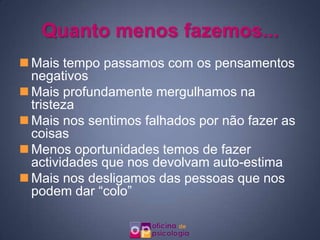 Quanto menos fazemos...
 Mais tempo passamos com os pensamentos
  negativos
 Mais profundamente mergulhamos na
  tristeza
 Mais nos sentimos falhados por não fazer as
  coisas
 Menos oportunidades temos de fazer
  actividades que nos devolvam auto-estima
 Mais nos desligamos das pessoas que nos
  podem dar “colo”
 