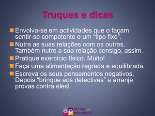 Truques e dicas
 Envolva-se em actividades que o façam
  sentir-se competente e um “tipo fixe”.
 Nutra as suas relações com os outros.
  Também nutre a sua relação consigo, assim.
 Pratique exercício físico. Muito!
 Faça uma alimentação regrada e equilibrada.
 Escreva os seus pensamentos negativos.
  Depois “brinque aos detectives” e arranje
  provas contra eles!
 