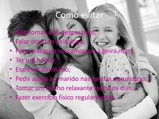 Como evitar
•   Não tomar anti-depressivos;
•   Falar com um psicólogo;
•   Fazer passeios no campo ou à beira-mar;
•   Ter um hobby;
•   Escrever um diário;
•   Pedir ajuda ao marido nas tarefas domésticas;
•   Tomar um banho relaxante todos os dias;
•   Fazer exercício físico regularmente.
 
