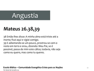 Angustia
Mateus 26.38,39
38 Então lhes disse: A minha alma está triste até a
morte; ficai aqui e vigiai comigo.
39 E adiantando-se um pouco, prostrou-se com o
rosto em terra e orou, dizendo: Meu Pai, se é
possível, passa de mim este cálice; todavia, não seja
como eu quero, mas como tu queres.




Escola Bíblica – Comunidade Evangélica Cristo para as Nações   10
Por Daniel de Carvalho Luz
 