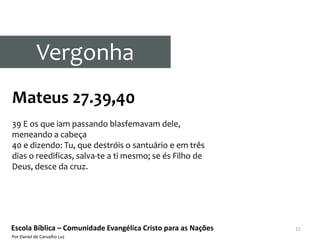 Vergonha
Mateus 27.39,40
39 E os que iam passando blasfemavam dele,
meneando a cabeça
40 e dizendo: Tu, que destróis o santuário e em três
dias o reedificas, salva-te a ti mesmo; se és Filho de
Deus, desce da cruz.




Escola Bíblica – Comunidade Evangélica Cristo para as Nações   11
Por Daniel de Carvalho Luz
 
