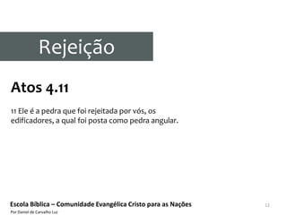 Rejeição
Atos 4.11
11 Ele é a pedra que foi rejeitada por vós, os
edificadores, a qual foi posta como pedra angular.




Escola Bíblica – Comunidade Evangélica Cristo para as Nações   12
Por Daniel de Carvalho Luz
 