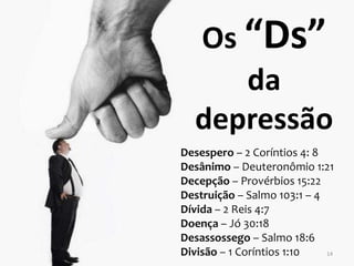 Os “Ds”
     da
  depressão
Desespero – 2 Coríntios 4: 8
Desânimo – Deuteronômio 1:21
Decepção – Provérbios 15:22
Destruição – Salmo 103:1 – 4
Dívida – 2 Reis 4:7
Doença – Jó 30:18
Desassossego – Salmo 18:6
Divisão – 1 Coríntios 1:10   14
 