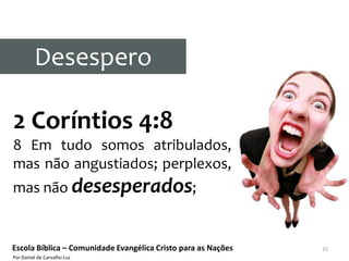 Desespero

2 Coríntios 4:8
8 Em tudo somos atribulados,
mas não angustiados; perplexos,
mas não desesperados;


Escola Bíblica – Comunidade Evangélica Cristo para as Nações   15
Por Daniel de Carvalho Luz
 