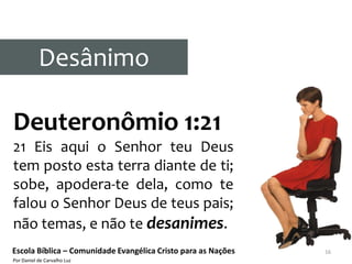 Desânimo

Deuteronômio 1:21
21 Eis aqui o Senhor teu Deus
tem posto esta terra diante de ti;
sobe, apodera-te dela, como te
falou o Senhor Deus de teus pais;
não temas, e não te desanimes.
Escola Bíblica – Comunidade Evangélica Cristo para as Nações   16
Por Daniel de Carvalho Luz
 