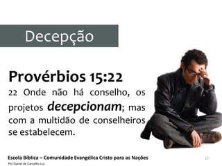 Decepção

Provérbios 15:22
22 Onde não há conselho, os
projetos decepcionam; mas
com a multidão de conselheiros
se estabelecem.

Escola Bíblica – Comunidade Evangélica Cristo para as Nações   17
Por Daniel de Carvalho Luz
 