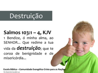 Destruição

Salmos 103:1 – 4, KJV
1 Bendize, ó minha alma, ao
SENHOR... Que redime a tua
vida da destruição; que te
coroa de benignidade e de
misericórdia...

Escola Bíblica – Comunidade Evangélica Cristo para as Nações
Por Daniel de Carvalho Luz
 