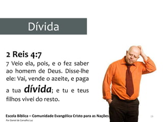 Dívida

2 Reis 4:7
7 Veio ela, pois, e o fez saber
ao homem de Deus. Disse-lhe
ele: Vai, vende o azeite, e paga
a tua            dívida
                   ; e tu e teus
filhos vivei do resto.

Escola Bíblica – Comunidade Evangélica Cristo para as Nações   19
Por Daniel de Carvalho Luz
 