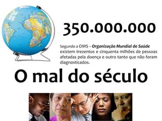350.000.000
     Segundo a OMS – Organização Mundial de Saúde
     existem trezentos e cinquenta milhões de pessoas
     afetadas pela doença e outro tanto que não foram
     diagnosticados.



O mal do século
 