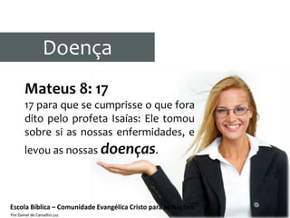 Doença
       Mateus 8: 17
       17 para que se cumprisse o que fora
       dito pelo profeta Isaías: Ele tomou
       sobre si as nossas enfermidades, e
       levou as nossas doenças.



Escola Bíblica – Comunidade Evangélica Cristo para as Nações
Por Daniel de Carvalho Luz
 