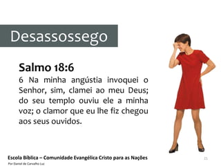 Desassossego
       Salmo 18:6
       6 Na minha angústia invoquei o
       Senhor, sim, clamei ao meu Deus;
       do seu templo ouviu ele a minha
       voz; o clamor que eu lhe fiz chegou
       aos seus ouvidos.



Escola Bíblica – Comunidade Evangélica Cristo para as Nações   21
Por Daniel de Carvalho Luz
 