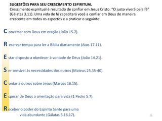 SUGESTÕES PARA SEU CRESCIMENTO ESPIRITUAL
   Crescimento espiritual é resultado de confiar em Jesus Cristo. “O justo viverá pela fé”
   (Gálatas 3.11). Uma vida de fé capacitará você a confiar em Deus de maneira
   crescente em todos os aspectos e a praticar o seguinte:


C onversar com Deus em oração (João 15.7).
R eservar tempo para ler a Bíblia diariamente (Atos 17.11).
E star disposto a obedecer à vontade de Deus (João 14.21).
S er sensível às necessidades dos outros (Mateus 25.35-40).
C ontar a outros sobre Jesus (Marcos 16.15).
E sperar de Deus a orientação para vida (1 Pedro 5.7).
R eceber o poder do Espírito Santo para uma
         vida abundante (Gálatas 5.16,17).                                                   23
 