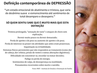 Definição contemporânea de DEPRESSÃO
 “um estado emocional de abatimento e tristeza, que varia
  de desânimo suave e esmorecimento até sentimento de
             total desamparo e desespero.”

   SÓ QUEM SENTIU SABE QUE É MUITO MAIS QUE ESTA
                    DEFINIÇÃO

     Tristeza prolongada, “sensação de vazio” e ataques de choro sem
                                 explicação;
                Dormir muito pouco ou dormir demasiado;
       Perda de apetite e de peso ou aumento de apetite e de peso;
  Perda de interesse ou prazer em atividades que antes eram prazerosas;
                       Inquietação ou irritabilidade;
Sintomas físicos persistentes que não respondem ao tratamento (como dor
  de cabeça, dor crônica, prisão de ventre e outras alterações digestivas);
        Dificuldade em concentrar-se, recordar ou tomar decisões;
                        Fadiga ou perda de energia;
          Sentimentos de culpa, de desesperança ou inutilidade;
             Pensamentos recorrentes sobre morte e suicídio.
                               Fonte: INEF – Instituto de Estudos e Orientação da Família
 