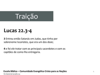 Traição
Lucas 22.3-4
3 Entrou então Satanás em Judas, que tinha por
sobrenome Iscariotes, que era um dos doze;

4 e foi ele tratar com os principais sacerdotes e com os
capitães de como lho entregaria.




Escola Bíblica – Comunidade Evangélica Cristo para as Nações   8
Por Daniel de Carvalho Luz
 