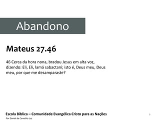 Abandono
Mateus 27.46
46 Cerca da hora nona, bradou Jesus em alta voz,
dizendo: Eli, Eli, lamá sabactani; isto é, Deus meu, Deus
meu, por que me desamparaste?




Escola Bíblica – Comunidade Evangélica Cristo para as Nações   9
Por Daniel de Carvalho Luz
 