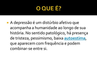  A depressão é um distúrbio afetivo que
acompanha a humanidade ao longo de sua
história. No sentido patológico, há presença
de tristeza, pessimismo, baixa autoestima,
que aparecem com frequência e podem
combinar-se entre si.
 