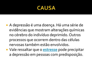  A depressão é uma doença. Há uma série de
evidências que mostram alterações químicas
no cérebro do indivíduo deprimido. Outros
processos que ocorrem dentro das células
nervosas também estão envolvidos.
 Vale ressaltar que o estresse pode precipitar
a depressão em pessoas com predisposição.
 