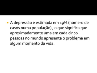  A depressão é estimada em 19% (número de
casos numa população) , o que significa que
aproximadamente uma em cada cinco
pessoas no mundo apresenta o problema em
algum momento da vida.
 