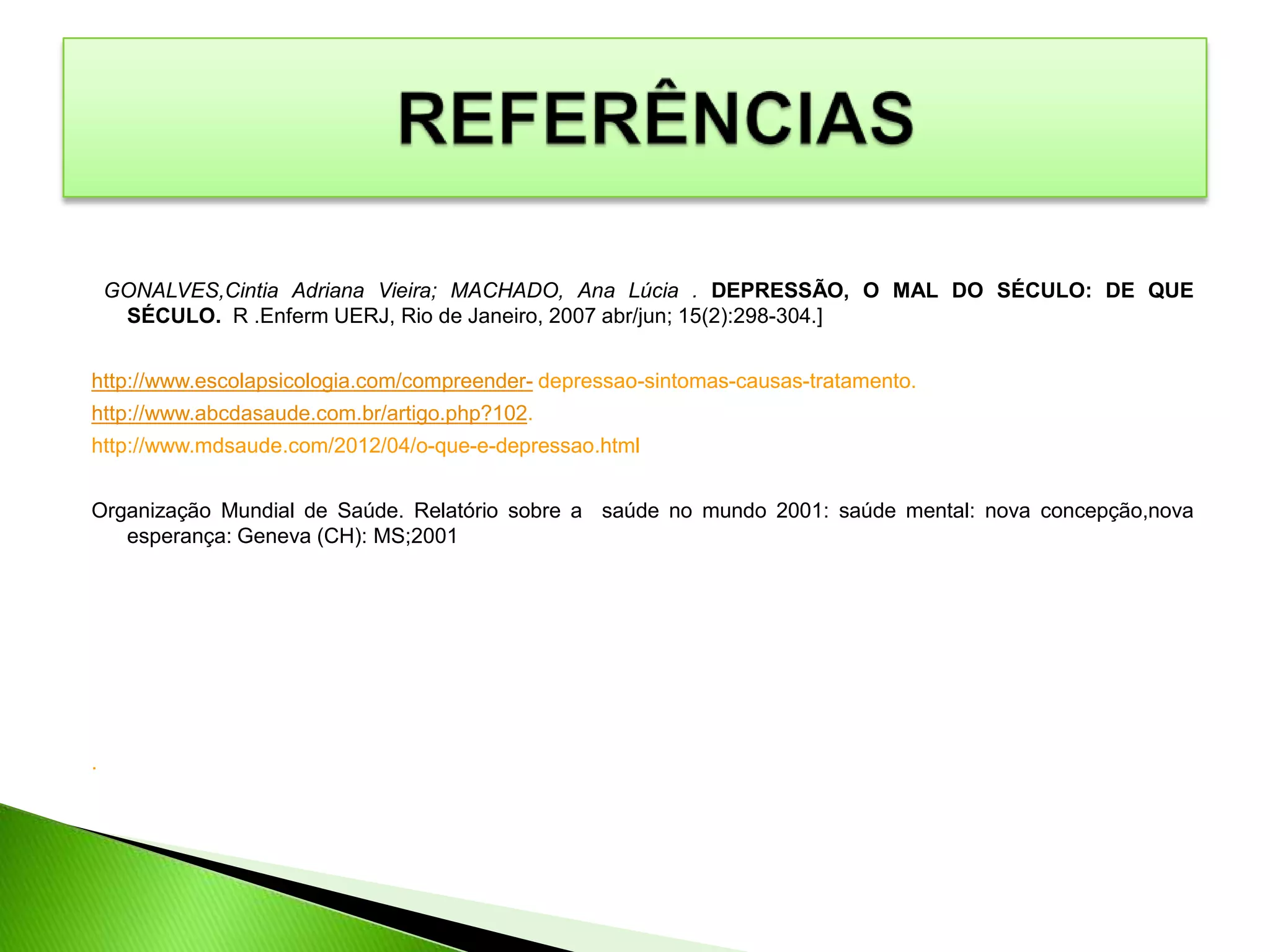 GONALVES,Cintia Adriana Vieira; MACHADO, Ana Lúcia . DEPRESSÃO, O MAL DO SÉCULO: DE QUE
SÉCULO. R .Enferm UERJ, Rio de Janeiro, 2007 abr/jun; 15(2):298-304.]
http://www.escolapsicologia.com/compreender- depressao-sintomas-causas-tratamento.
http://www.abcdasaude.com.br/artigo.php?102.
http://www.mdsaude.com/2012/04/o-que-e-depressao.html
Organização Mundial de Saúde. Relatório sobre a saúde no mundo 2001: saúde mental: nova concepção,nova
esperança: Geneva (CH): MS;2001
.
 