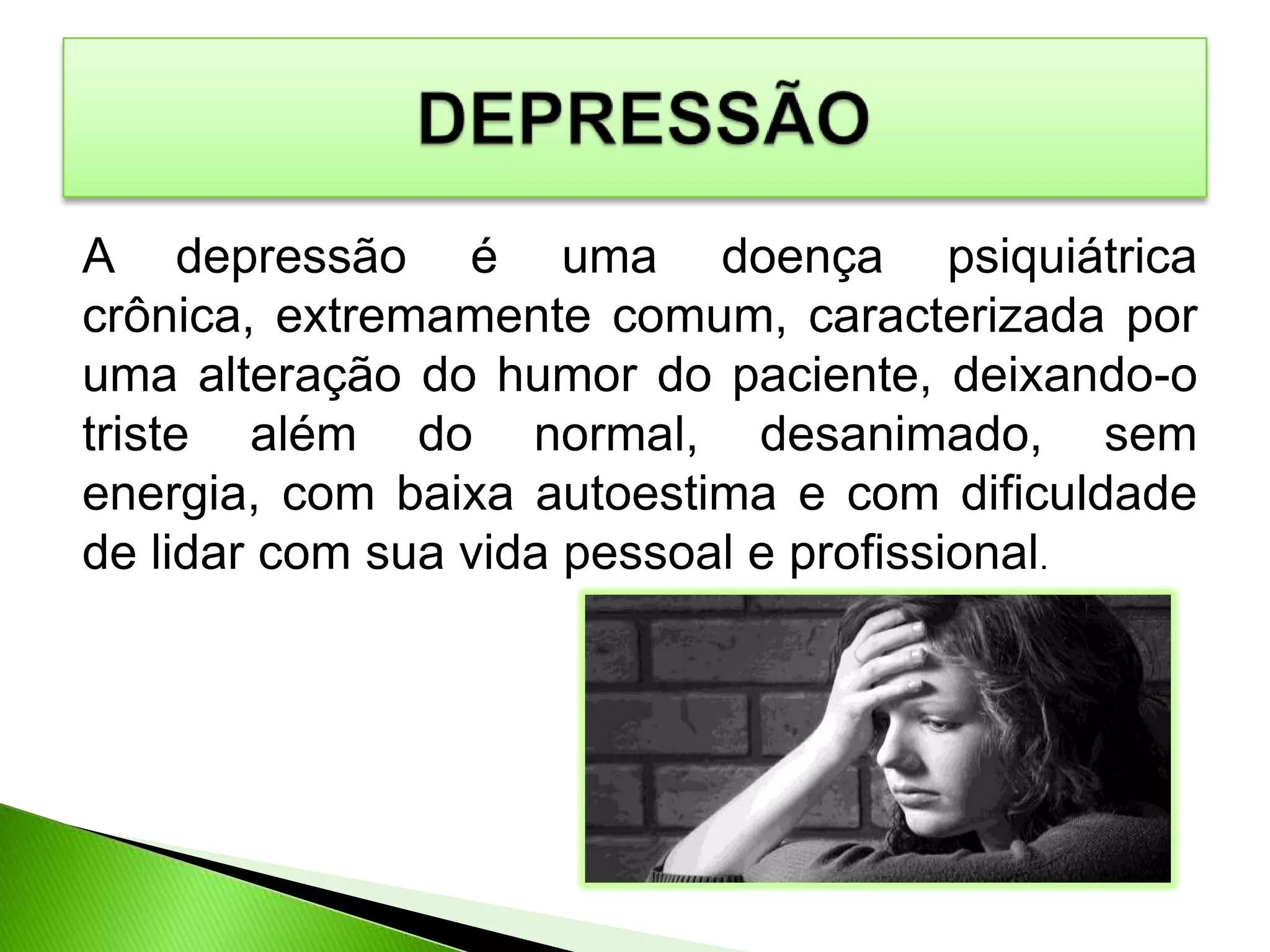 A depressão é uma doença psiquiátrica
crônica, extremamente comum, caracterizada por
uma alteração do humor do paciente, deixando-o
triste além do normal, desanimado, sem
energia, com baixa autoestima e com dificuldade
de lidar com sua vida pessoal e profissional.
 