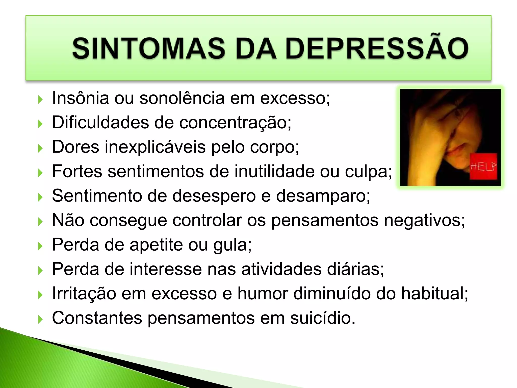  Insônia ou sonolência em excesso;
 Dificuldades de concentração;
 Dores inexplicáveis pelo corpo;
 Fortes sentimentos de inutilidade ou culpa;
 Sentimento de desespero e desamparo;
 Não consegue controlar os pensamentos negativos;
 Perda de apetite ou gula;
 Perda de interesse nas atividades diárias;
 Irritação em excesso e humor diminuído do habitual;
 Constantes pensamentos em suicídio.
 