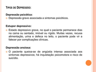 TIPOS DE DEPRESSÃO:
Depressão psicótica:
 Depressão grave associada a sintomas psicóticos.
Estupor depressivo:
 Estado depressivo grave, no qual o paciente permanece dias
na cama ou sentado, imóvel ou rígido. Muitas vezes, recusa
alimentação, urina e defeca no leito, o paciente pode vir a
falecer por complicações clínicas.
Depressão ansiosa:
 O paciente queixa-se de angústia intensa associada aos
sintomas depressivos; há inquietação psicomotora e risco de
suicídio.

 