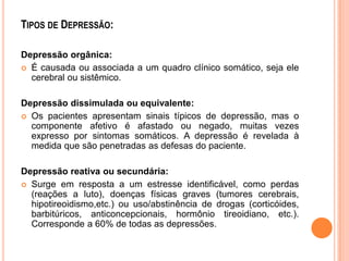 TIPOS DE DEPRESSÃO:
Depressão orgânica:
 É causada ou associada a um quadro clínico somático, seja ele
cerebral ou sistêmico.
Depressão dissimulada ou equivalente:
 Os pacientes apresentam sinais típicos de depressão, mas o
componente afetivo é afastado ou negado, muitas vezes
expresso por sintomas somáticos. A depressão é revelada à
medida que são penetradas as defesas do paciente.
Depressão reativa ou secundária:
 Surge em resposta a um estresse identificável, como perdas
(reações a luto), doenças físicas graves (tumores cerebrais,
hipotireoidismo,etc.) ou uso/abstinência de drogas (corticóides,
barbitúricos, anticoncepcionais, hormônio tireoidiano, etc.).
Corresponde a 60% de todas as depressões.

 