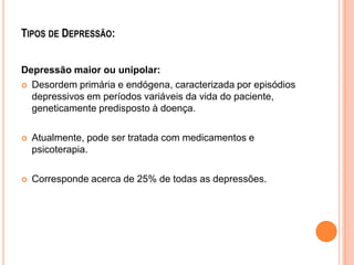 TIPOS DE DEPRESSÃO:
Depressão maior ou unipolar:
 Desordem primária e endógena, caracterizada por episódios
depressivos em períodos variáveis da vida do paciente,
geneticamente predisposto à doença.


Atualmente, pode ser tratada com medicamentos e
psicoterapia.



Corresponde acerca de 25% de todas as depressões.

 