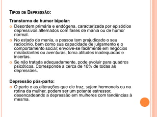 TIPOS DE DEPRESSÃO:
Transtorno de humor bipolar:
 Desordem primária e endógena, caracterizada por episódios
depressivos alternados com fases de mania ou de humor
normal.
 No estado de mania, a pessoa tem prejudicado o seu
raciocínio, bem como sua capacidade de julgamento e o
comportamento social; envolve-se facilmente em negócios
mirabolantes ou aventuras; toma atitudes inadequadas e
incertas.
 Se não tratada adequadamente, pode evoluir para quadros
psicóticos. Corresponde a cerca de 10% de todas as
depressões.
Depressão pós-parto:
 O parto e as alterações que ele traz, sejam hormonais ou na
rotina da mulher, podem ser um potente estressor,
desencadeando a depressão em mulheres com tendências à
mesma.

 