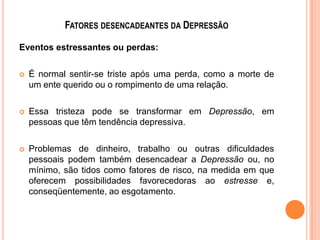 FATORES DESENCADEANTES DA DEPRESSÃO
Eventos estressantes ou perdas:


É normal sentir-se triste após uma perda, como a morte de
um ente querido ou o rompimento de uma relação.



Essa tristeza pode se transformar em Depressão, em
pessoas que têm tendência depressiva.



Problemas de dinheiro, trabalho ou outras dificuldades
pessoais podem também desencadear a Depressão ou, no
mínimo, são tidos como fatores de risco, na medida em que
oferecem possibilidades favorecedoras ao estresse e,
conseqüentemente, ao esgotamento.

 